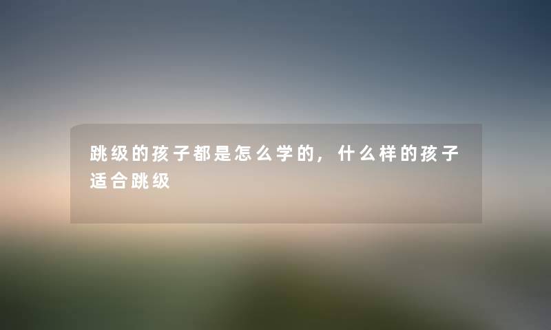 跳级的孩子都是怎么学的,什么样的孩子适合跳级