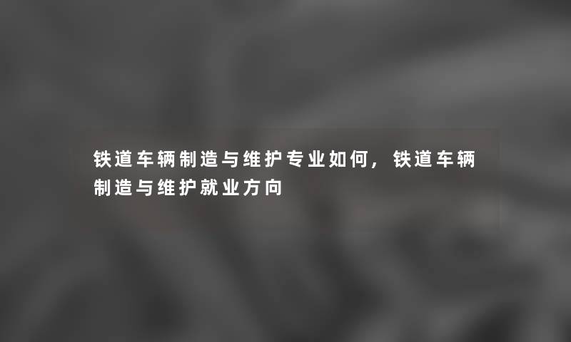 铁道车辆制造与维护专业如何,铁道车辆制造与维护就业方向