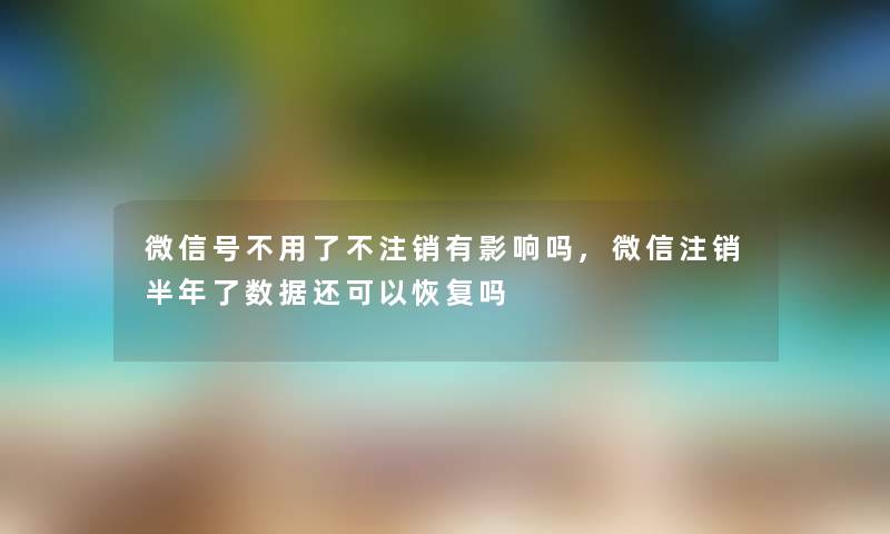 微信号不用了不注销有影响吗,微信注销半年了数据还可以恢复吗