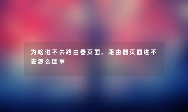 为啥进不去路由器页面,路由器页面进不去怎么回事