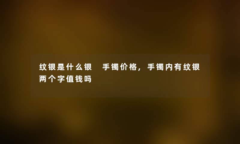 纹银是什么银 手镯价格,手镯内有纹银两个字值钱吗