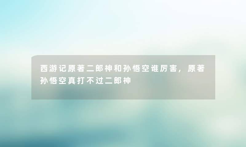 西游记原著二郎神和孙悟空谁厉害,原著孙悟空真打不过二郎神