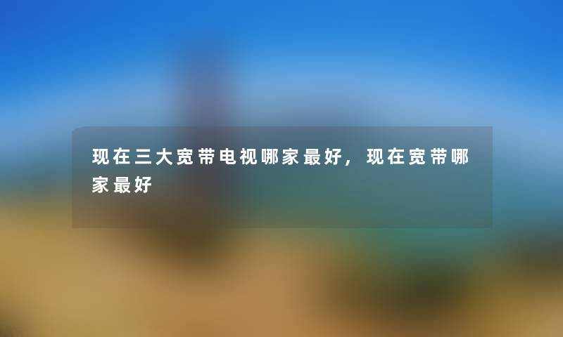 现在三大宽带电视哪家好,现在宽带哪家好