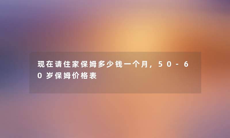 现在请住家保姆多少钱一个月,50-60岁保姆价格表