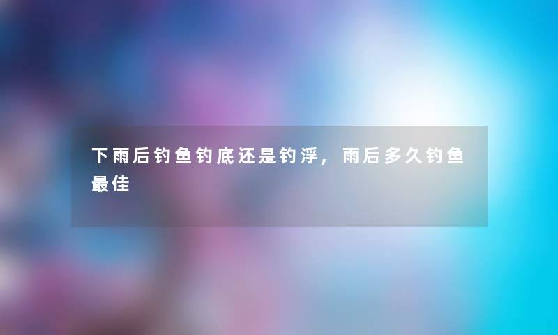 下雨后钓鱼钓底还是钓浮,雨后多久钓鱼理想
