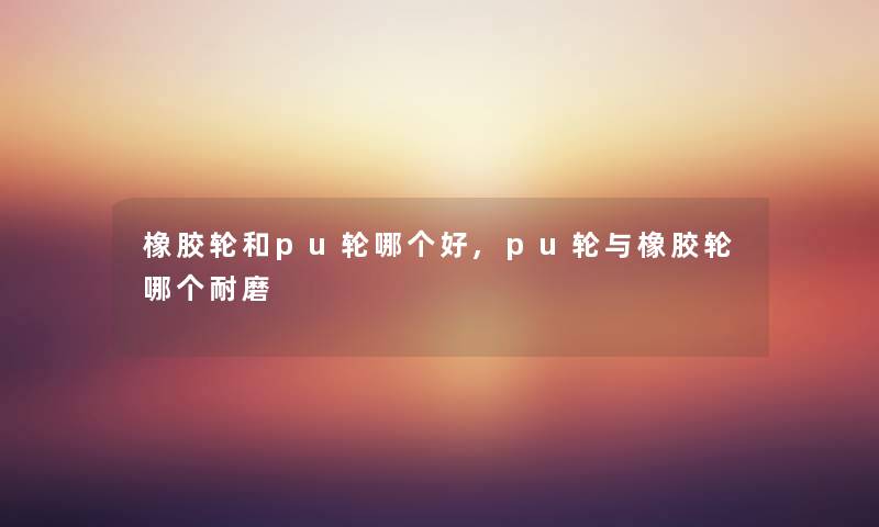 橡胶轮和pu轮哪个好,pu轮与橡胶轮哪个耐磨
