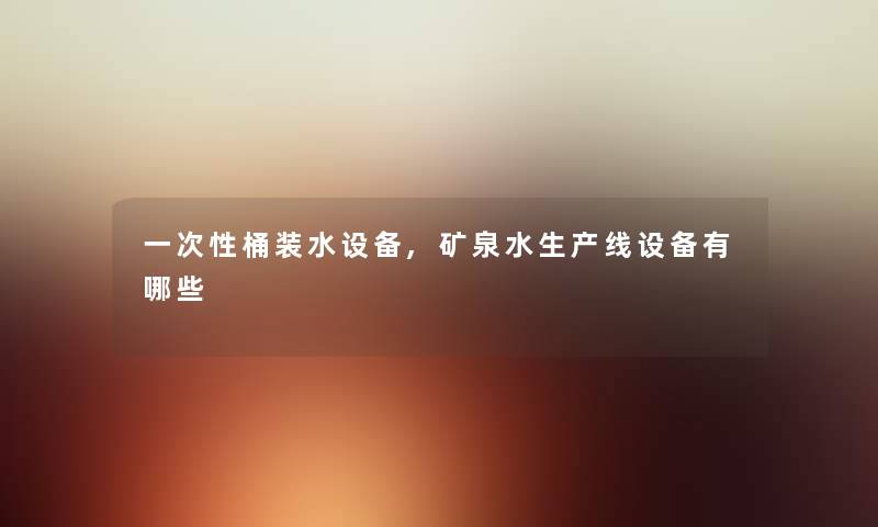 一次性桶装水设备,矿泉水生产线设备有哪些