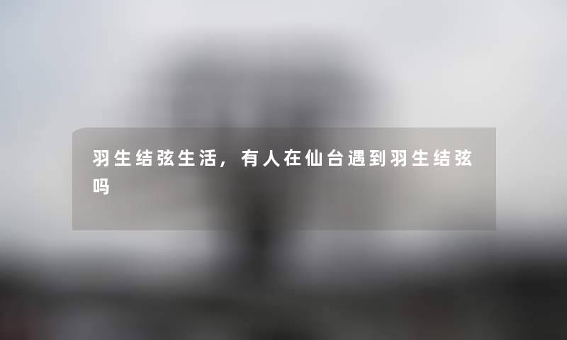 羽生结弦生活,有人在仙台遇到羽生结弦吗 羽生结弦生活,有人在仙台遇到羽生结弦吗