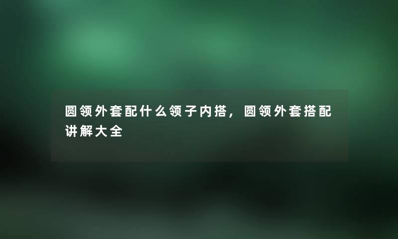 圆领外套配什么领子内搭,圆领外套搭配讲解大全
