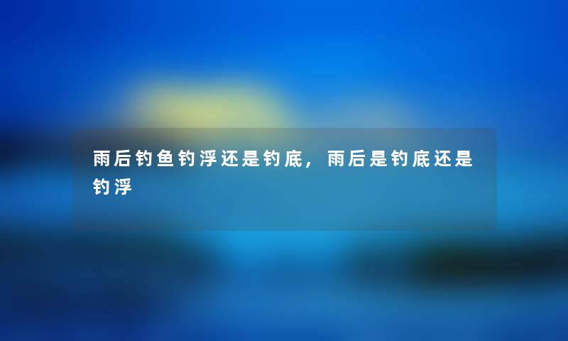 雨后钓鱼钓浮还是钓底,雨后是钓底还是钓浮