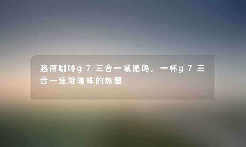 越南咖啡g7三合一减肥吗,一杯g7三合一速溶咖啡的热量