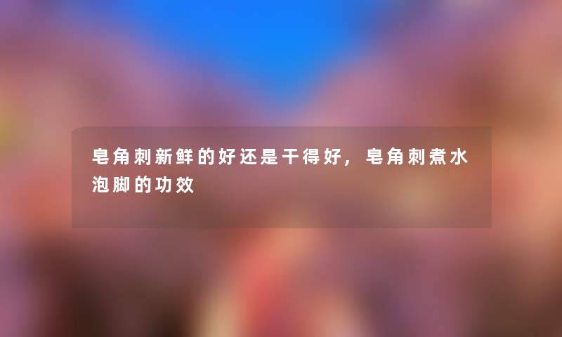 皂角刺新鲜的好还是干得好,皂角刺煮水泡脚的功效