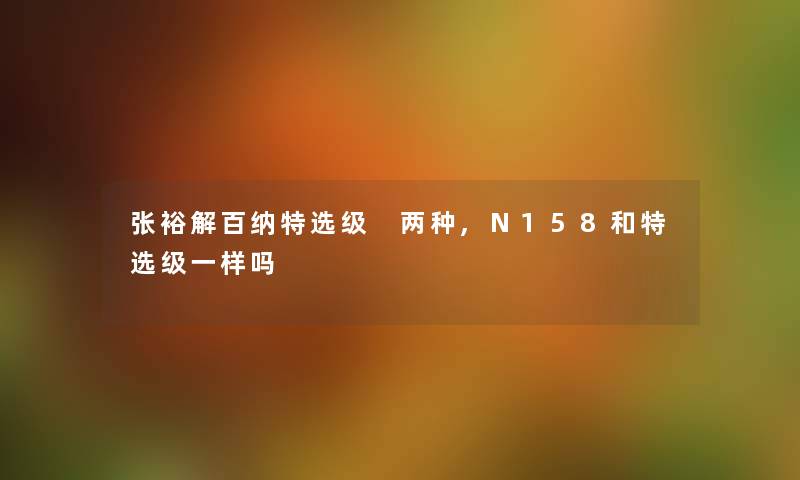 张裕解百纳特选级 两种,N158和特选级一样吗 张裕解百纳特选级 两种,N158和特选级一样吗