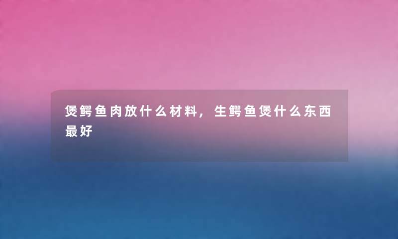 煲鳄鱼肉放什么材料,生鳄鱼煲什么东西好