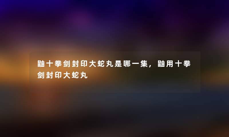 鼬十拳剑封印大蛇丸是哪一集,鼬用十拳剑封印大蛇丸 鼬十拳剑封印大蛇丸是哪一集,鼬用十拳剑封印大蛇丸