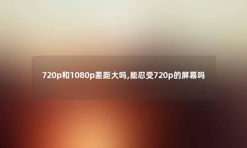 720p和1080p差距大吗,能忍受720p的屏幕吗