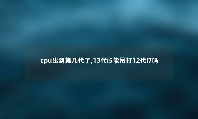 cpu出到第几代了,13代i5能吊打12代I7吗