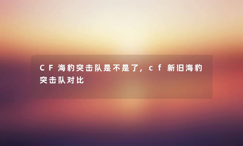 CF海豹突击队是不是了,cf新旧海豹突击队对比