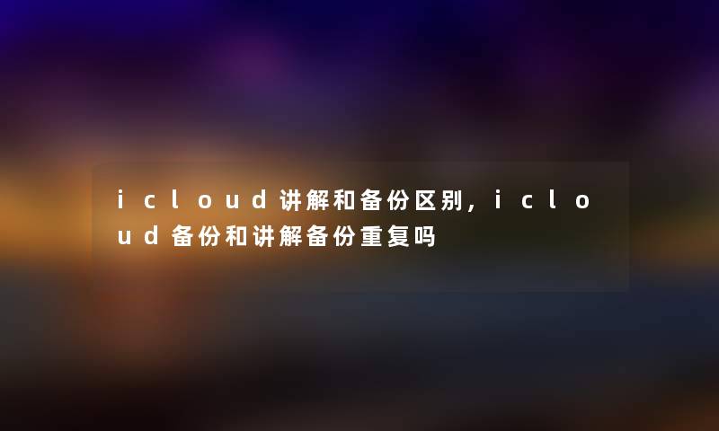 icloud讲解和备份区别,icloud备份和讲解备份重复吗