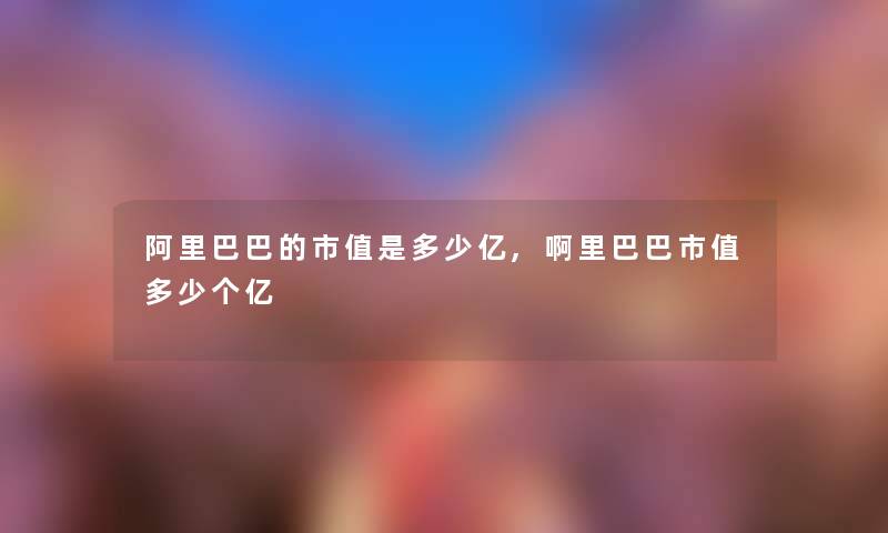 阿里巴巴的市值是多少亿,啊里巴巴市值多少个亿