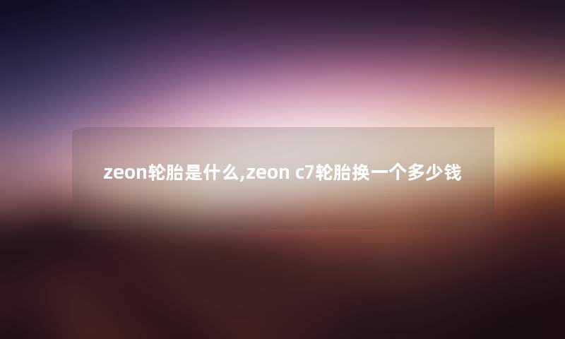 zeon轮胎是什么,zeon c7轮胎换一个多少钱