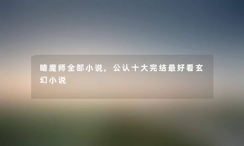 暗魔师整理的小说,不错一些完结好看玄幻小说