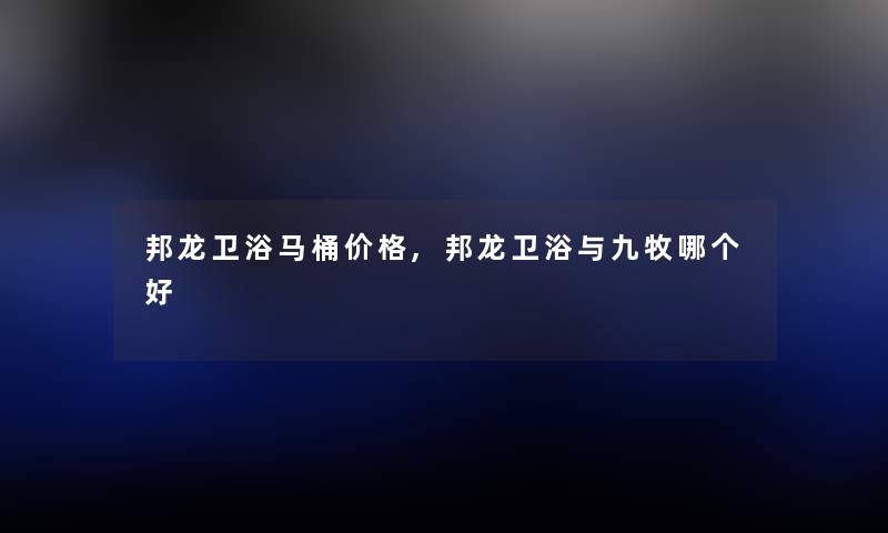 邦龙卫浴马桶价格,邦龙卫浴与九牧哪个好