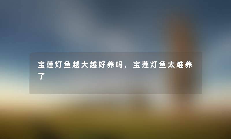 宝莲灯鱼越大越好养吗,宝莲灯鱼太难养了