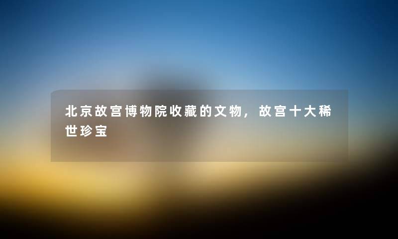 北京故宫博物院收藏的文物,故宫一些稀世珍宝