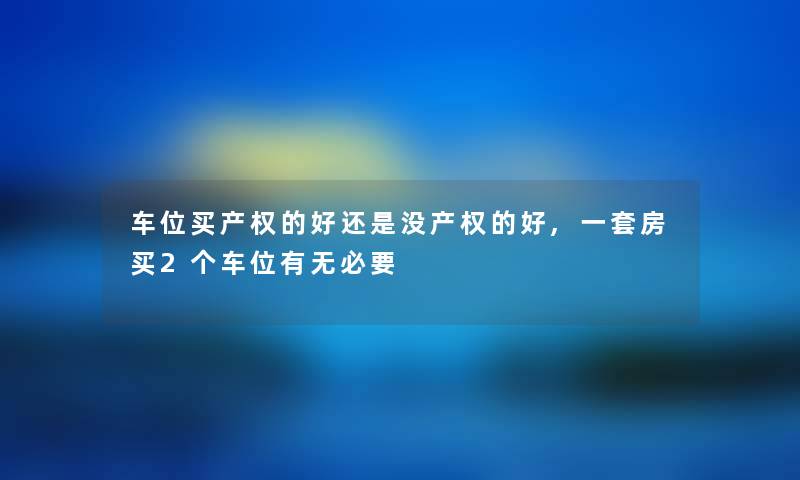 车位买产权的好还是没产权的好,一套房买2个车位有无必要
