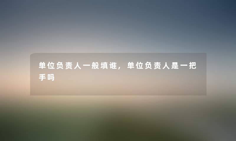 单位负责人一般填谁,单位负责人是一把手吗