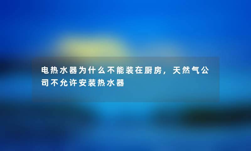 电热水器为什么不能装在厨房,天然气公司不允许安装热水器