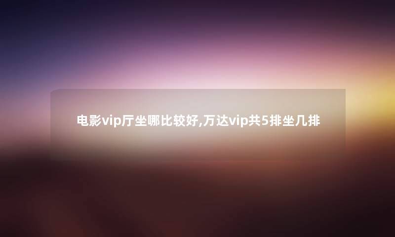 电影vip厅坐哪比较好,万达vip共5排坐几排