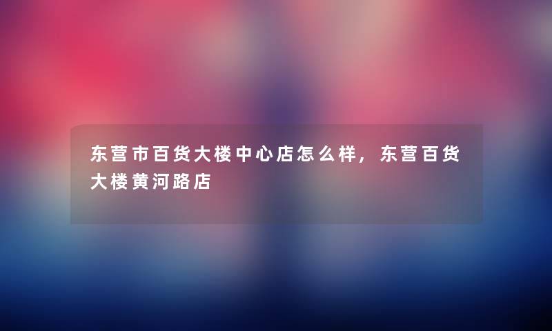 东营市百货大楼中心店怎么样,东营百货大楼黄河路店