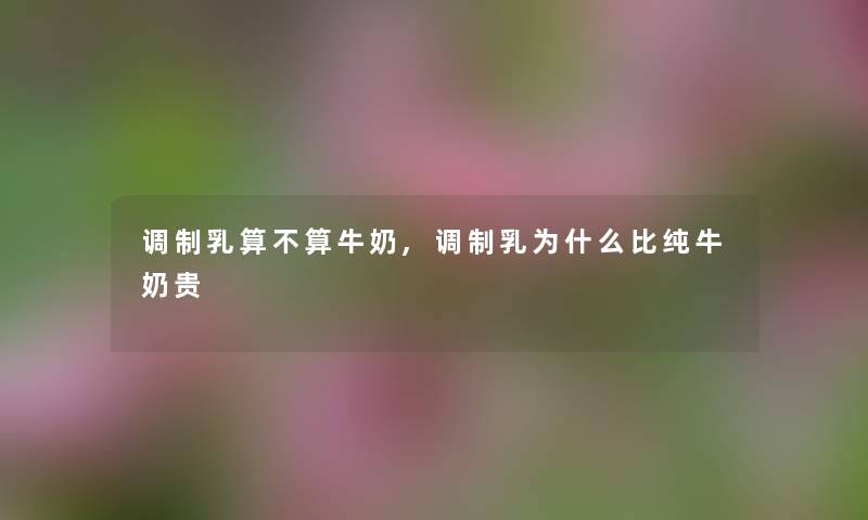 调制乳算不算牛奶,调制乳为什么比纯牛奶贵