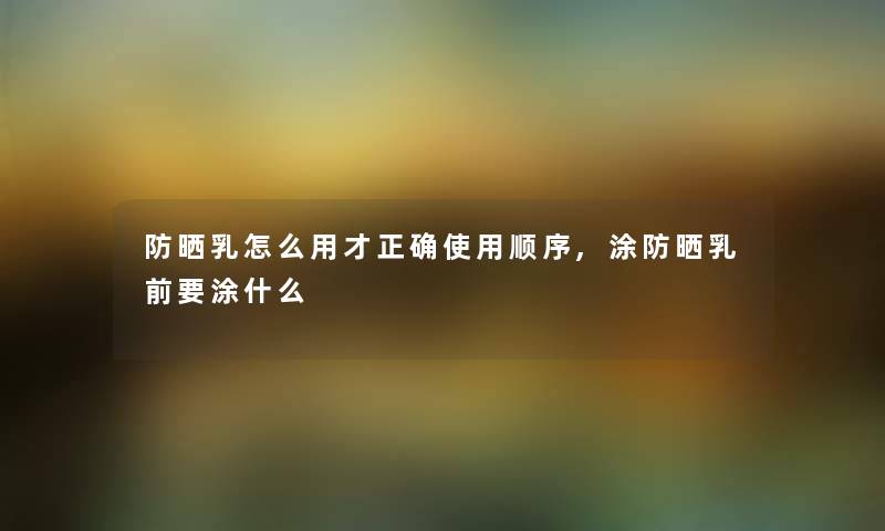 防晒乳怎么用才正确使用顺序,涂防晒乳前要涂什么