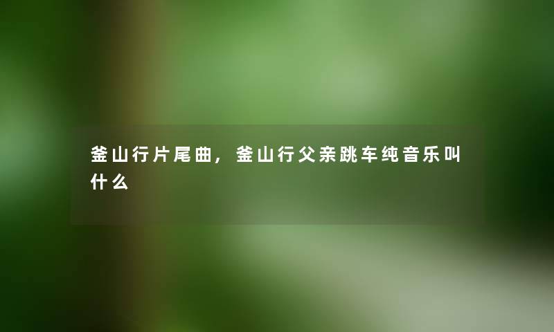 釜山行片尾曲,釜山行父亲跳车纯音乐叫什么