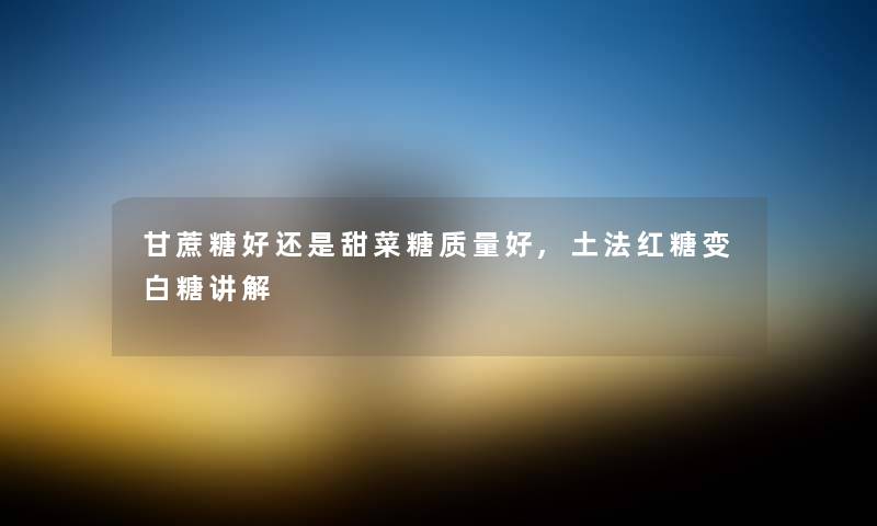 甘蔗糖好还是甜菜糖质量好,土法红糖变白糖讲解
