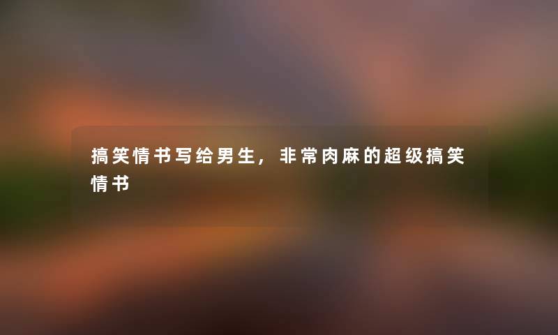 搞笑情书写给男生,非常肉麻的超级搞笑情书