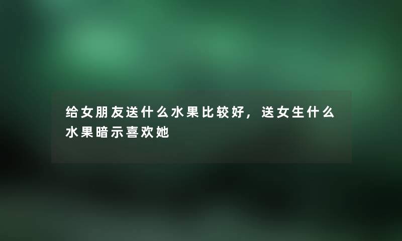给女朋友送什么水果比较好,送女生什么水果暗示喜欢她