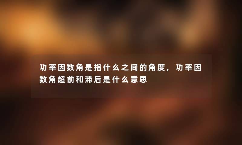 功率因数角是指什么之间的角度,功率因数角超前和滞后是什么意思