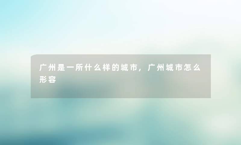 广州是一所什么样的城市,广州城市怎么形容