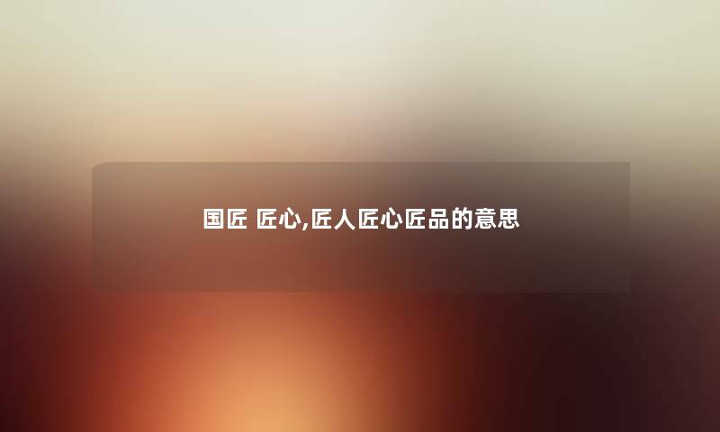 国匠 匠心,匠人匠心匠品的意思