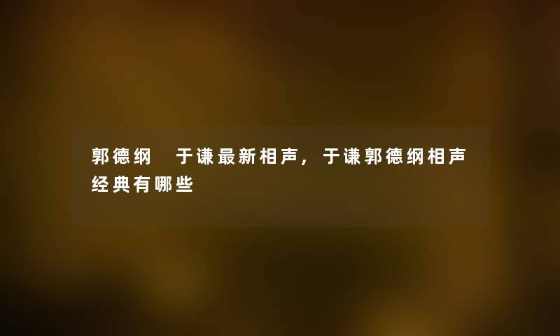 郭德纲 于谦新相声,于谦郭德纲相声经典有哪些