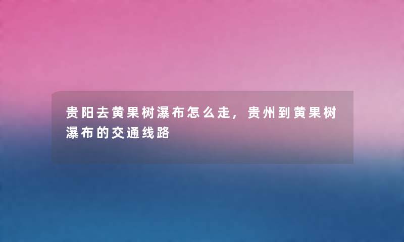 贵阳去黄果树瀑布怎么走,贵州到黄果树瀑布的交通线路