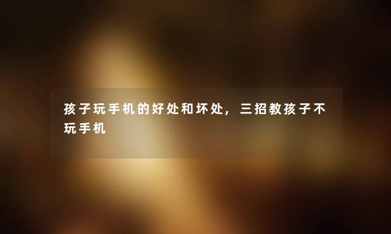 孩子玩手机的好处和坏处,三招教孩子不玩手机