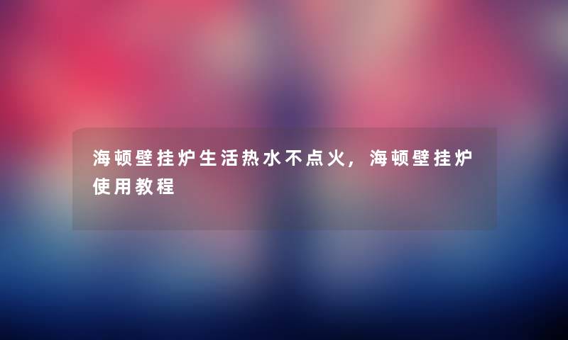 海顿壁挂炉生活热水不点火,海顿壁挂炉使用教程