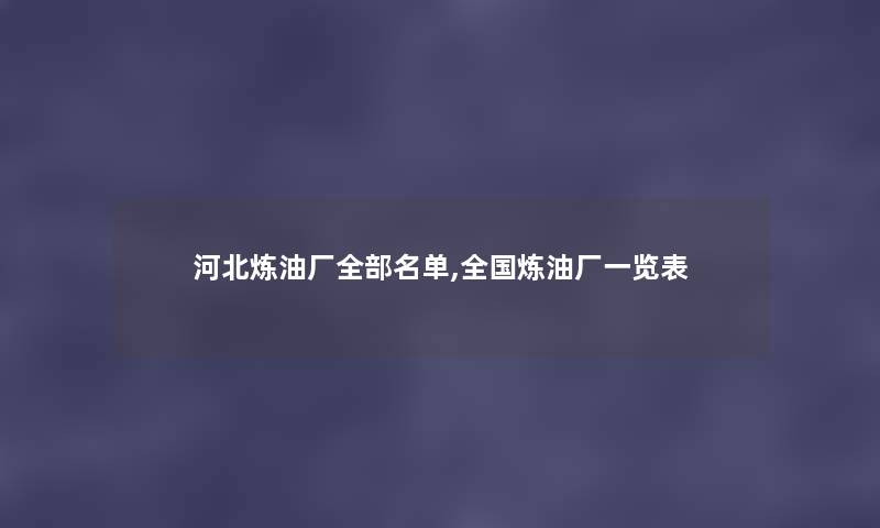 河北炼油厂整理的名单,全国炼油厂一览表