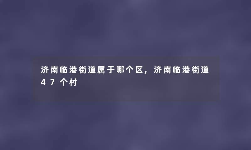 济南临港街道属于哪个区,济南临港街道47个村