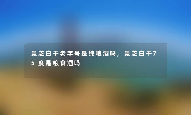 景芝白干老字号是纯粮酒吗,景芝白干75度是粮食酒吗